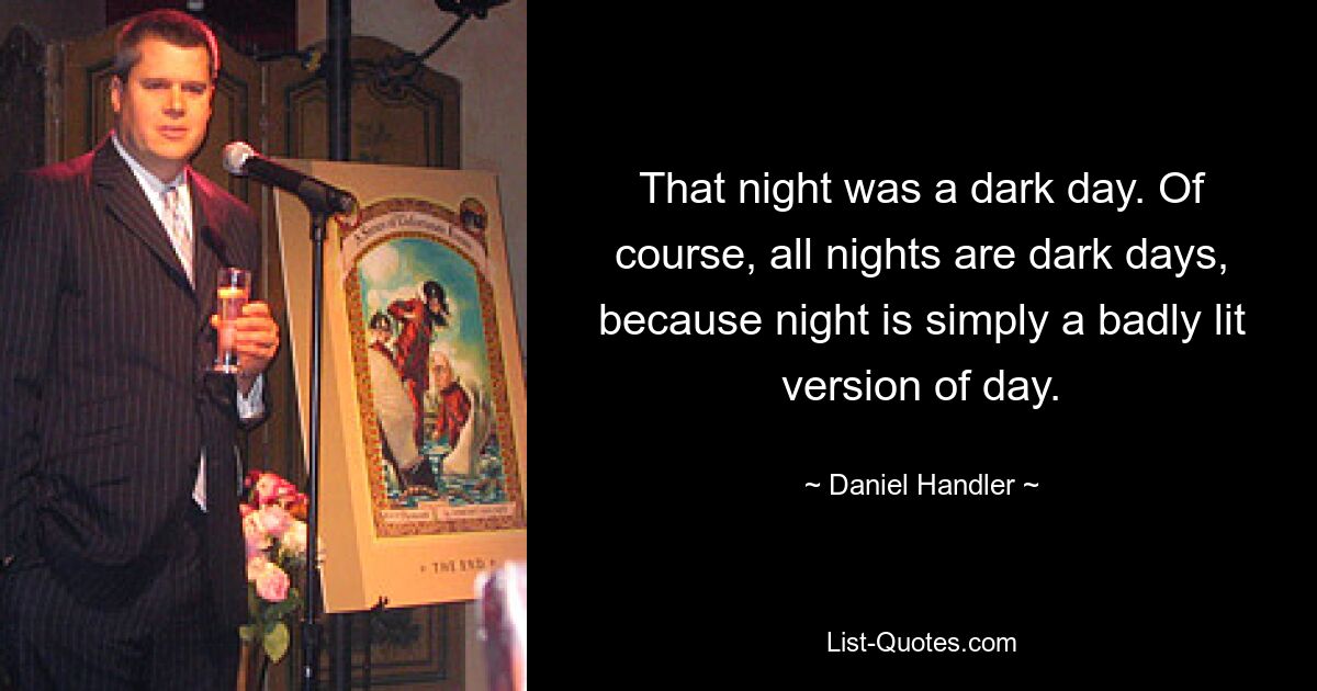 That night was a dark day. Of course, all nights are dark days, because night is simply a badly lit version of day. — © Daniel Handler