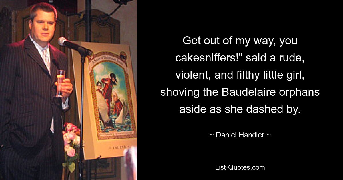 Get out of my way, you cakesniffers!” said a rude, violent, and filthy little girl, shoving the Baudelaire orphans aside as she dashed by. — © Daniel Handler