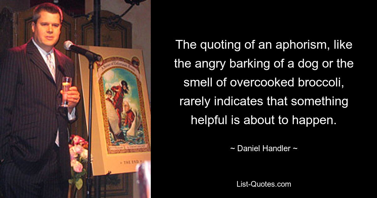 The quoting of an aphorism, like the angry barking of a dog or the smell of overcooked broccoli, rarely indicates that something helpful is about to happen. — © Daniel Handler