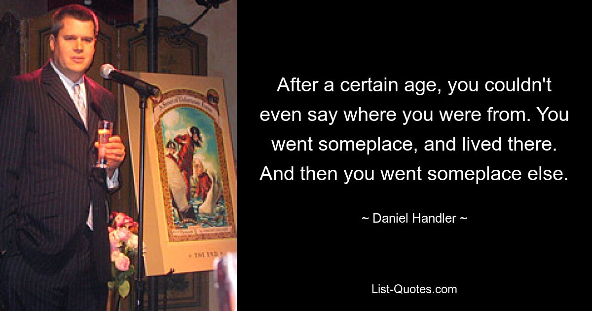 After a certain age, you couldn't even say where you were from. You went someplace, and lived there. And then you went someplace else. — © Daniel Handler