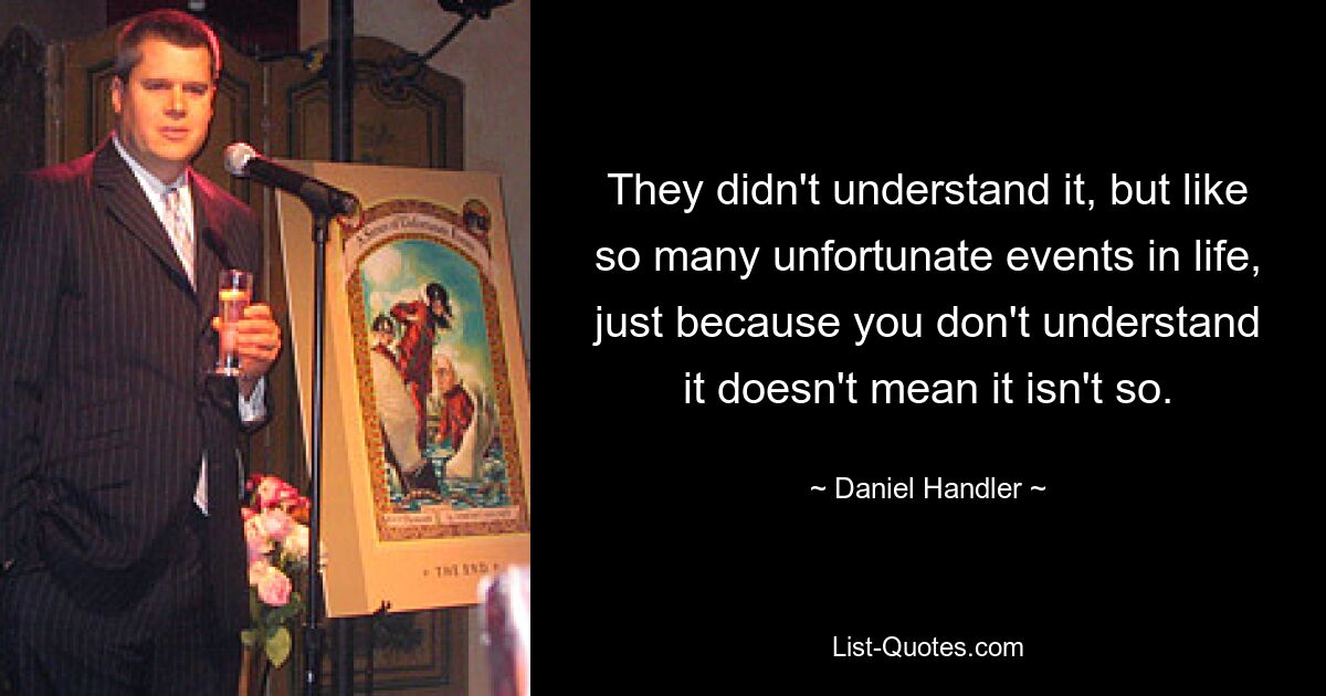 They didn't understand it, but like so many unfortunate events in life, just because you don't understand it doesn't mean it isn't so. — © Daniel Handler