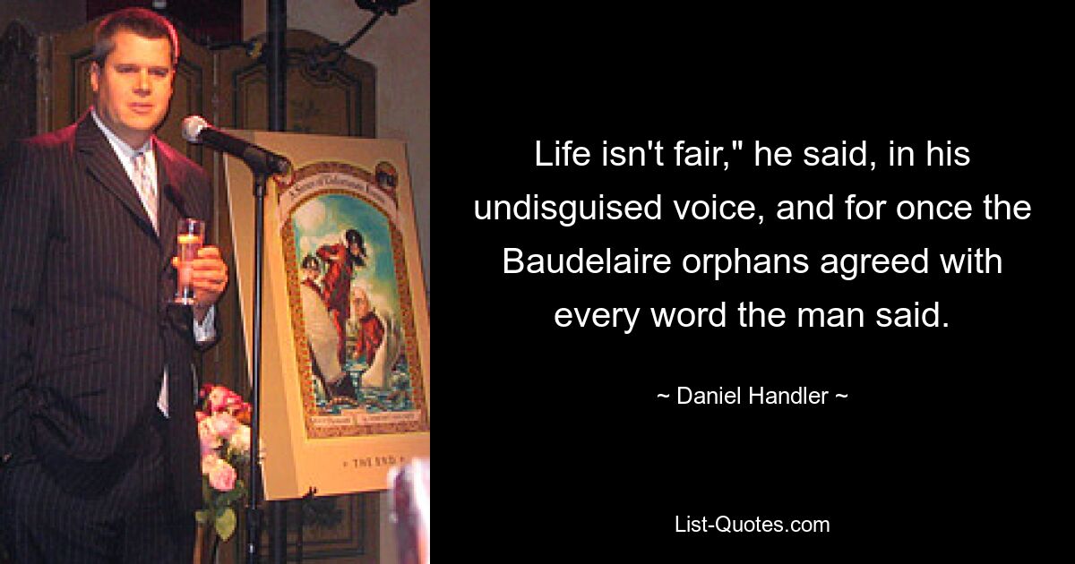 Life isn't fair," he said, in his undisguised voice, and for once the Baudelaire orphans agreed with every word the man said. — © Daniel Handler