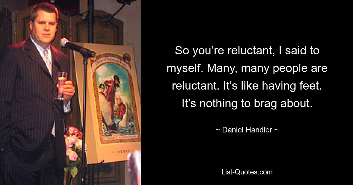 So you’re reluctant, I said to myself. Many, many people are reluctant. It’s like having feet. It’s nothing to brag about. — © Daniel Handler