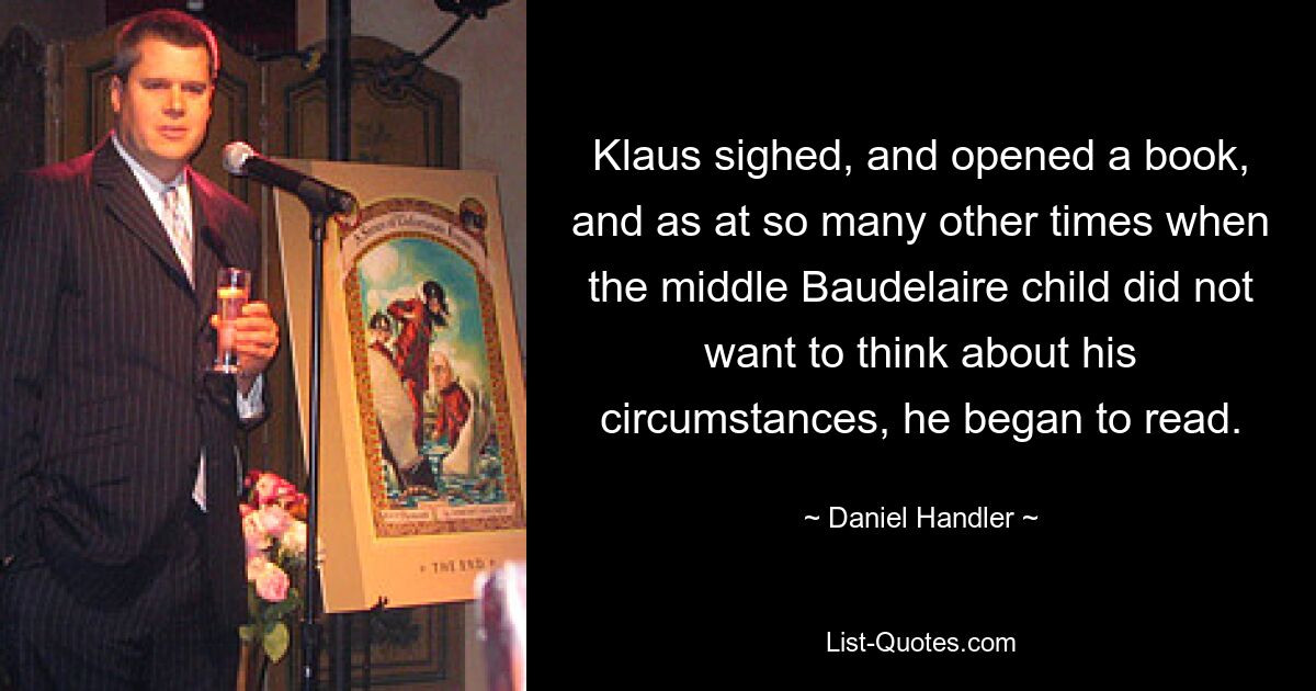 Klaus sighed, and opened a book, and as at so many other times when the middle Baudelaire child did not want to think about his circumstances, he began to read. — © Daniel Handler