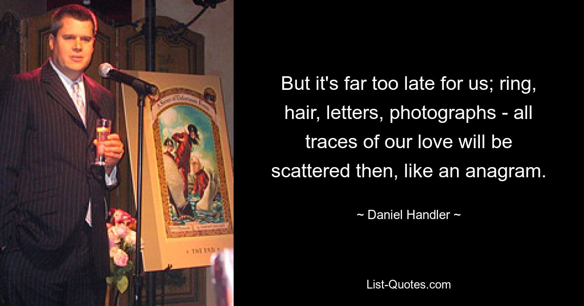 But it's far too late for us; ring, hair, letters, photographs - all traces of our love will be scattered then, like an anagram. — © Daniel Handler