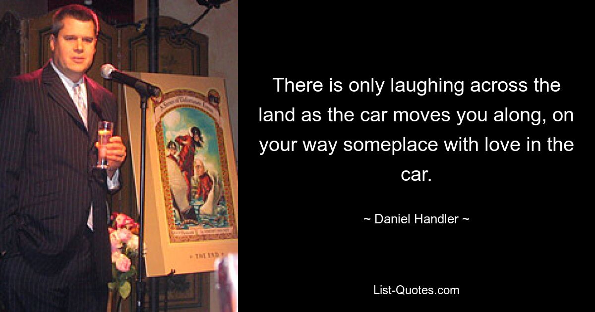 There is only laughing across the land as the car moves you along, on your way someplace with love in the car. — © Daniel Handler