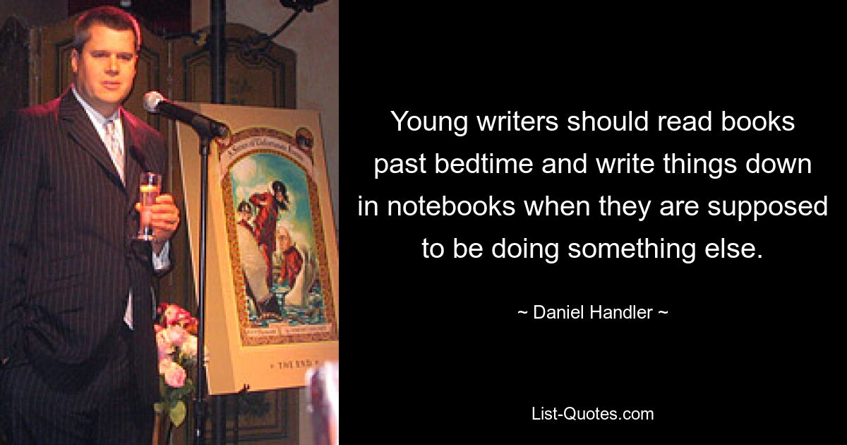 Young writers should read books past bedtime and write things down in notebooks when they are supposed to be doing something else. — © Daniel Handler