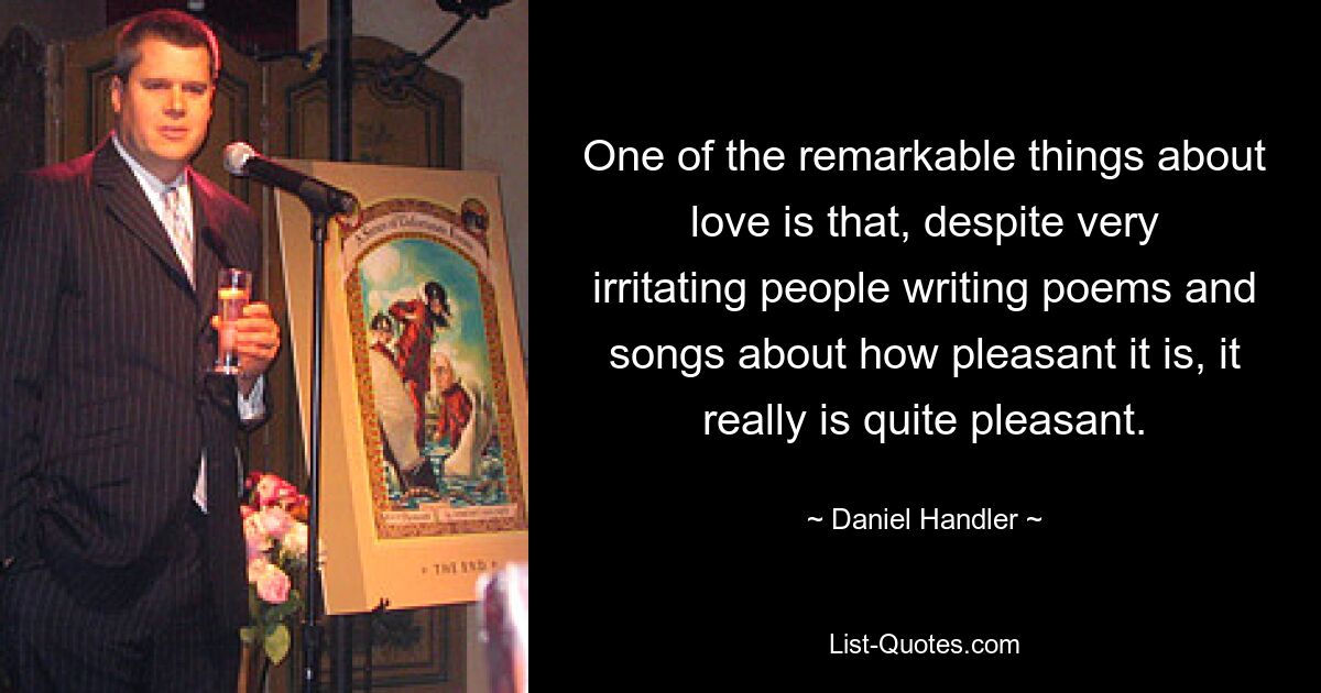 One of the remarkable things about love is that, despite very irritating people writing poems and songs about how pleasant it is, it really is quite pleasant. — © Daniel Handler