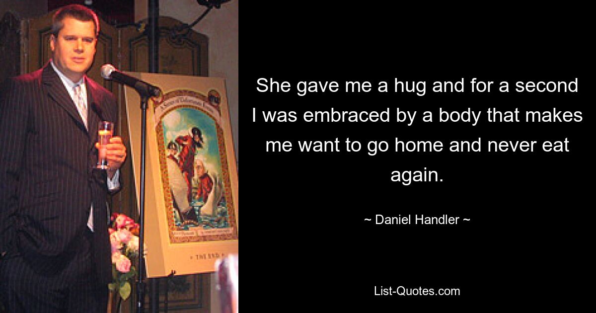 She gave me a hug and for a second I was embraced by a body that makes me want to go home and never eat again. — © Daniel Handler