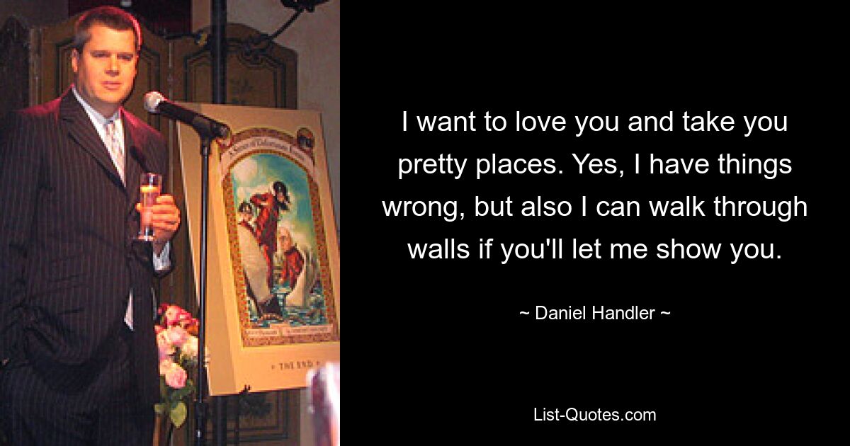 I want to love you and take you pretty places. Yes, I have things wrong, but also I can walk through walls if you'll let me show you. — © Daniel Handler