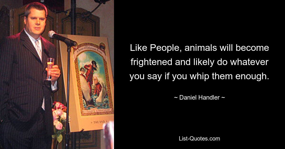 Like People, animals will become frightened and likely do whatever you say if you whip them enough. — © Daniel Handler