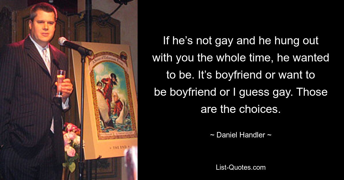 If he’s not gay and he hung out with you the whole time, he wanted to be. It’s boyfriend or want to be boyfriend or I guess gay. Those are the choices. — © Daniel Handler