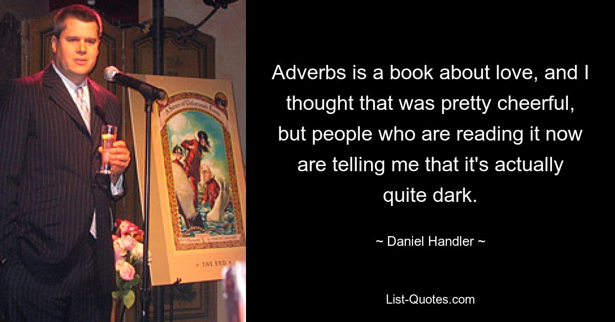 Adverbs is a book about love, and I thought that was pretty cheerful, but people who are reading it now are telling me that it's actually quite dark. — © Daniel Handler