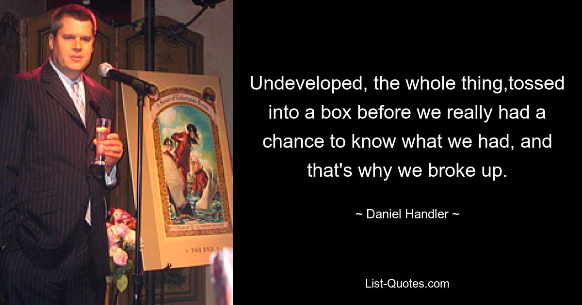 Undeveloped, the whole thing,tossed into a box before we really had a chance to know what we had, and that's why we broke up. — © Daniel Handler