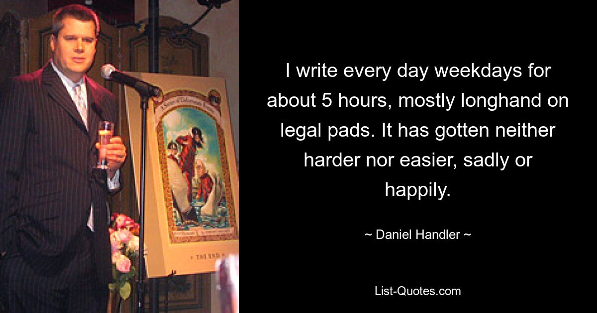 I write every day weekdays for about 5 hours, mostly longhand on legal pads. It has gotten neither harder nor easier, sadly or happily. — © Daniel Handler