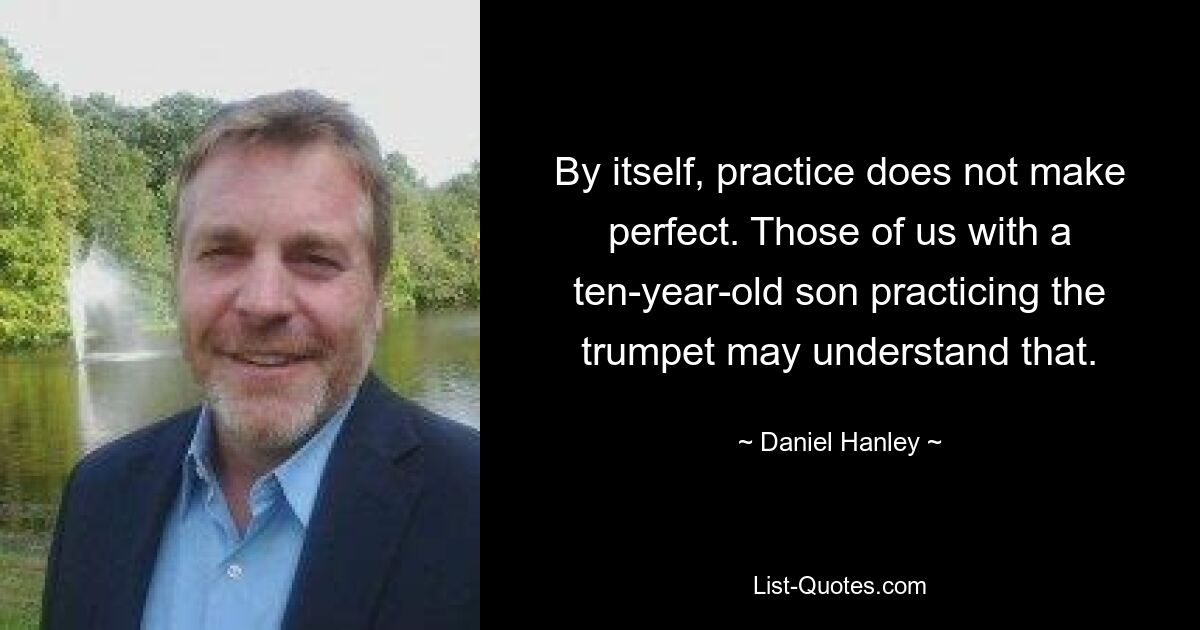 By itself, practice does not make perfect. Those of us with a ten-year-old son practicing the trumpet may understand that. — © Daniel Hanley