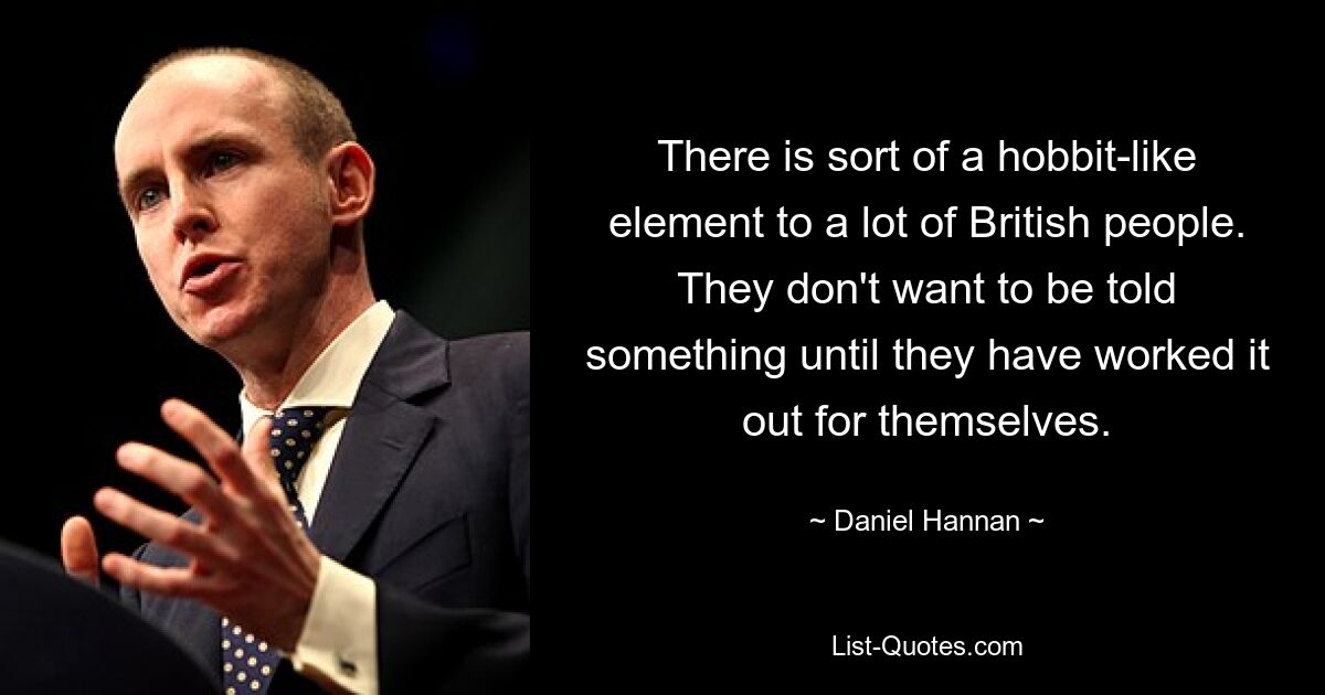 There is sort of a hobbit-like element to a lot of British people. They don't want to be told something until they have worked it out for themselves. — © Daniel Hannan