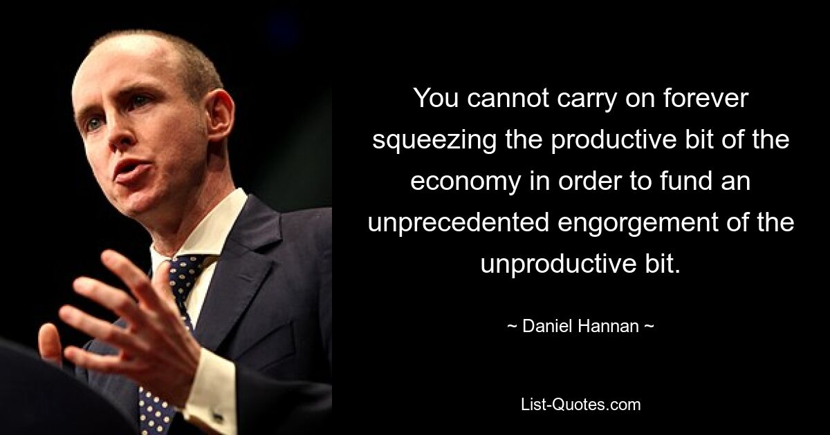 You cannot carry on forever squeezing the productive bit of the economy in order to fund an unprecedented engorgement of the unproductive bit. — © Daniel Hannan