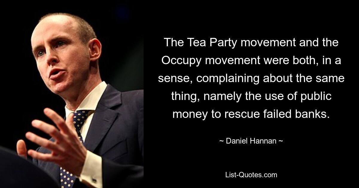 The Tea Party movement and the Occupy movement were both, in a sense, complaining about the same thing, namely the use of public money to rescue failed banks. — © Daniel Hannan