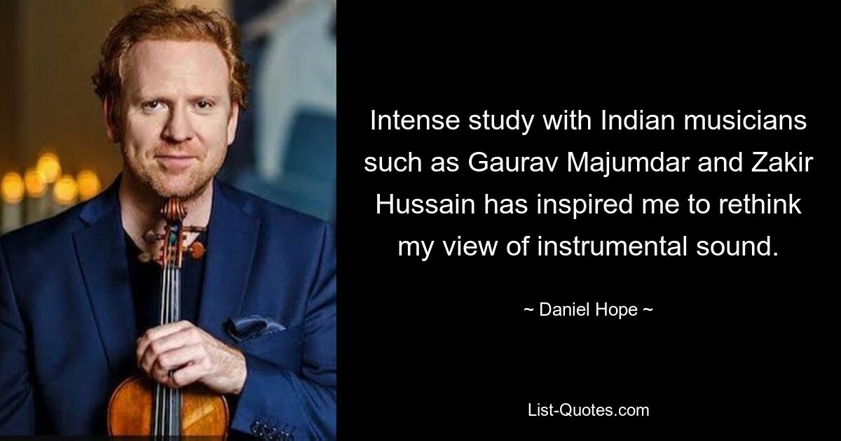 Intense study with Indian musicians such as Gaurav Majumdar and Zakir Hussain has inspired me to rethink my view of instrumental sound. — © Daniel Hope