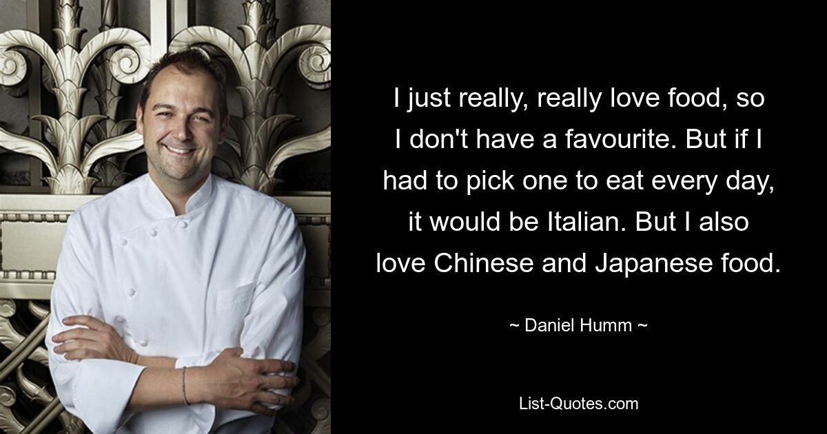 Ich liebe Essen einfach sehr, sehr, deshalb habe ich keinen Favoriten. Aber wenn ich jeden Tag eines zum Essen auswählen müsste, wäre es italienisch. Aber ich liebe auch chinesisches und japanisches Essen. — © Daniel Humm 