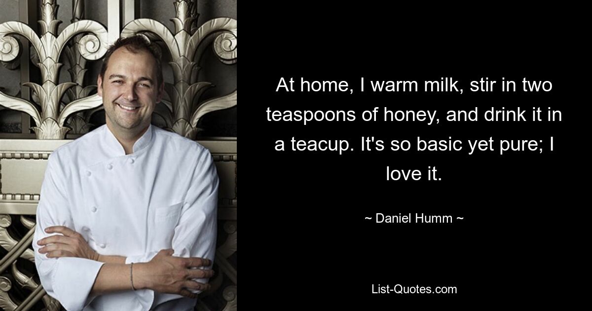 At home, I warm milk, stir in two teaspoons of honey, and drink it in a teacup. It's so basic yet pure; I love it. — © Daniel Humm