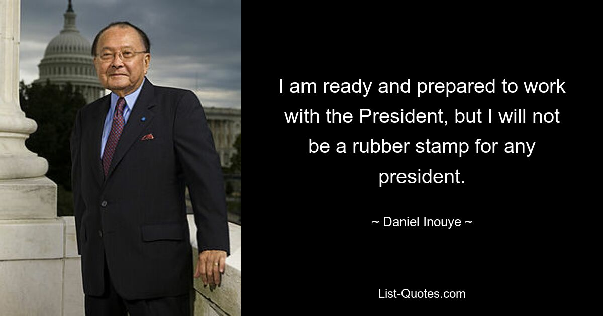 I am ready and prepared to work with the President, but I will not be a rubber stamp for any president. — © Daniel Inouye