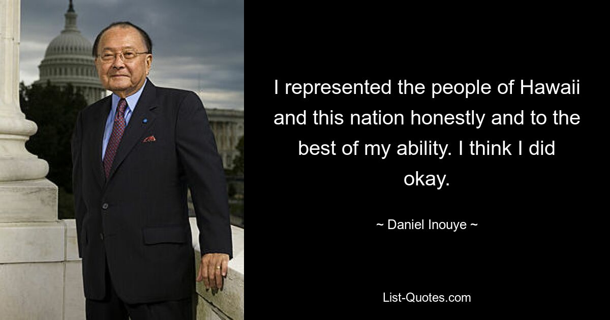 I represented the people of Hawaii and this nation honestly and to the best of my ability. I think I did okay. — © Daniel Inouye