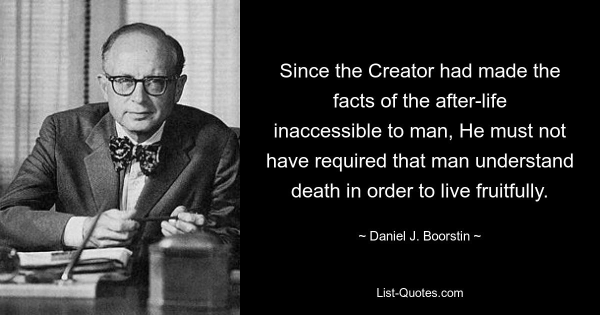 Since the Creator had made the facts of the after-life inaccessible to man, He must not have required that man understand death in order to live fruitfully. — © Daniel J. Boorstin