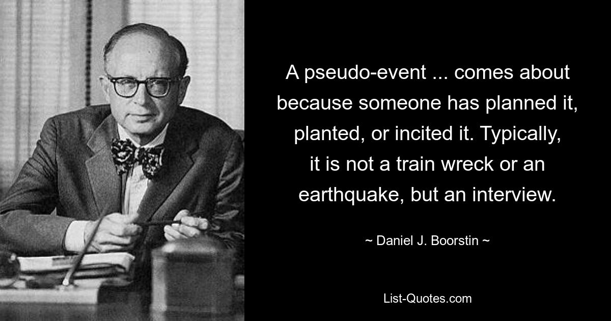 A pseudo-event ... comes about because someone has planned it, planted, or incited it. Typically, it is not a train wreck or an earthquake, but an interview. — © Daniel J. Boorstin