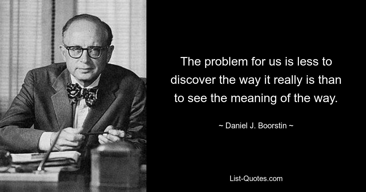 The problem for us is less to discover the way it really is than to see the meaning of the way. — © Daniel J. Boorstin