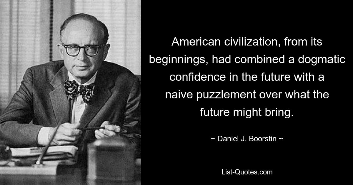 American civilization, from its beginnings, had combined a dogmatic confidence in the future with a naive puzzlement over what the future might bring. — © Daniel J. Boorstin