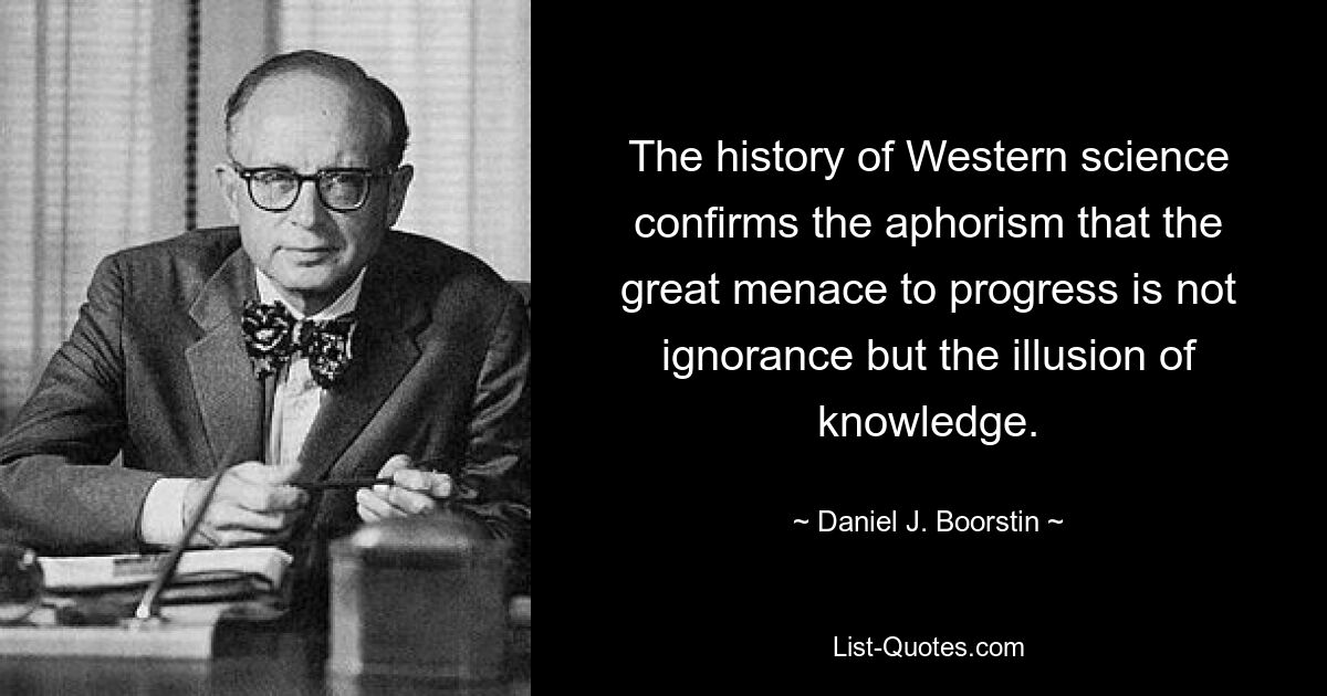 The history of Western science confirms the aphorism that the great menace to progress is not ignorance but the illusion of knowledge. — © Daniel J. Boorstin