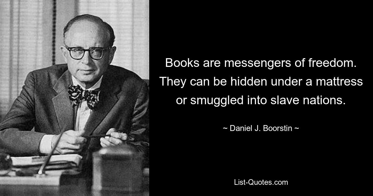 Books are messengers of freedom. They can be hidden under a mattress or smuggled into slave nations. — © Daniel J. Boorstin