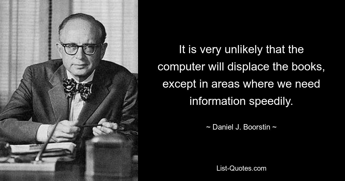 It is very unlikely that the computer will displace the books, except in areas where we need information speedily. — © Daniel J. Boorstin