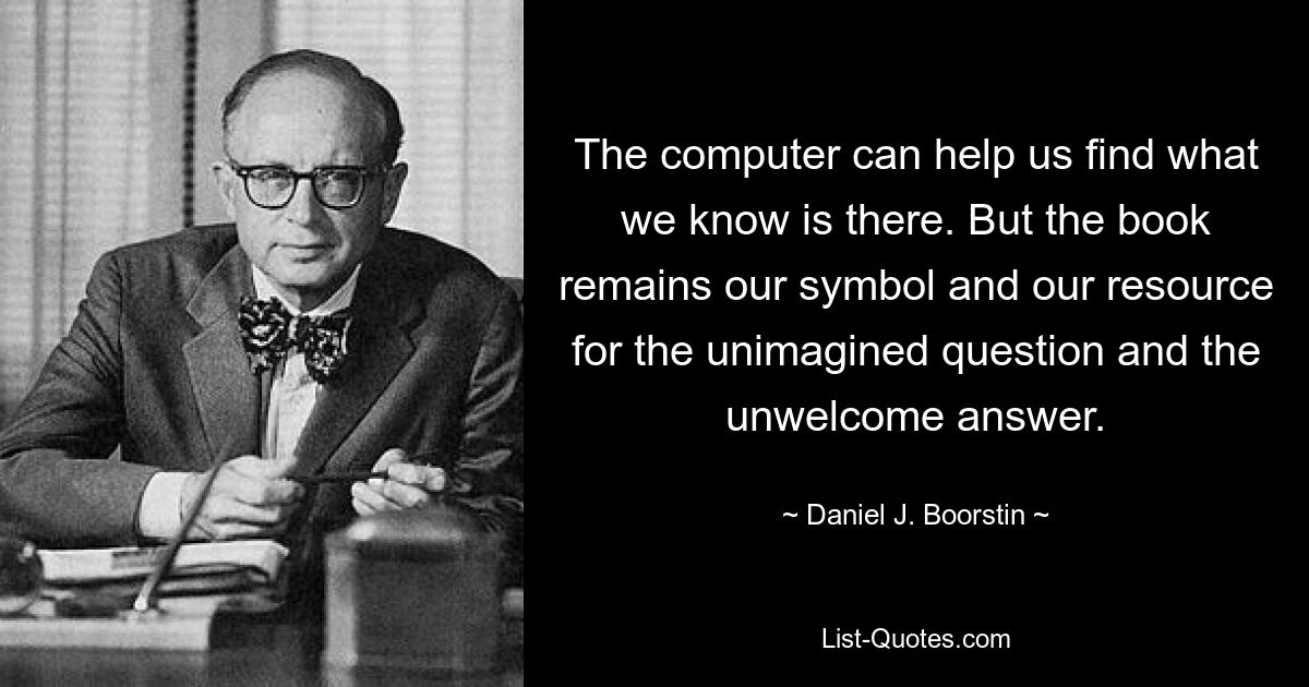 The computer can help us find what we know is there. But the book remains our symbol and our resource for the unimagined question and the unwelcome answer. — © Daniel J. Boorstin