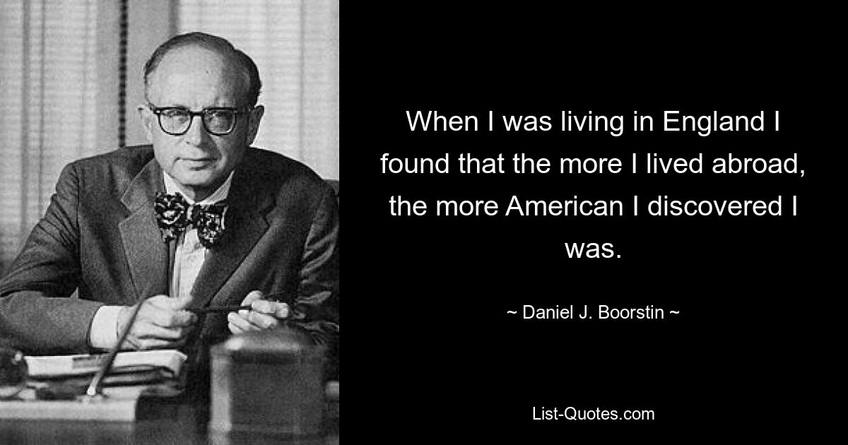 When I was living in England I found that the more I lived abroad, the more American I discovered I was. — © Daniel J. Boorstin