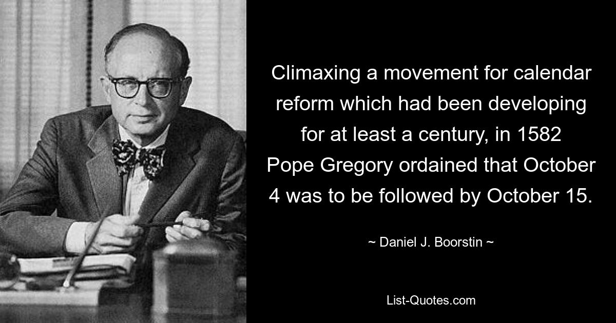 Climaxing a movement for calendar reform which had been developing for at least a century, in 1582 Pope Gregory ordained that October 4 was to be followed by October 15. — © Daniel J. Boorstin