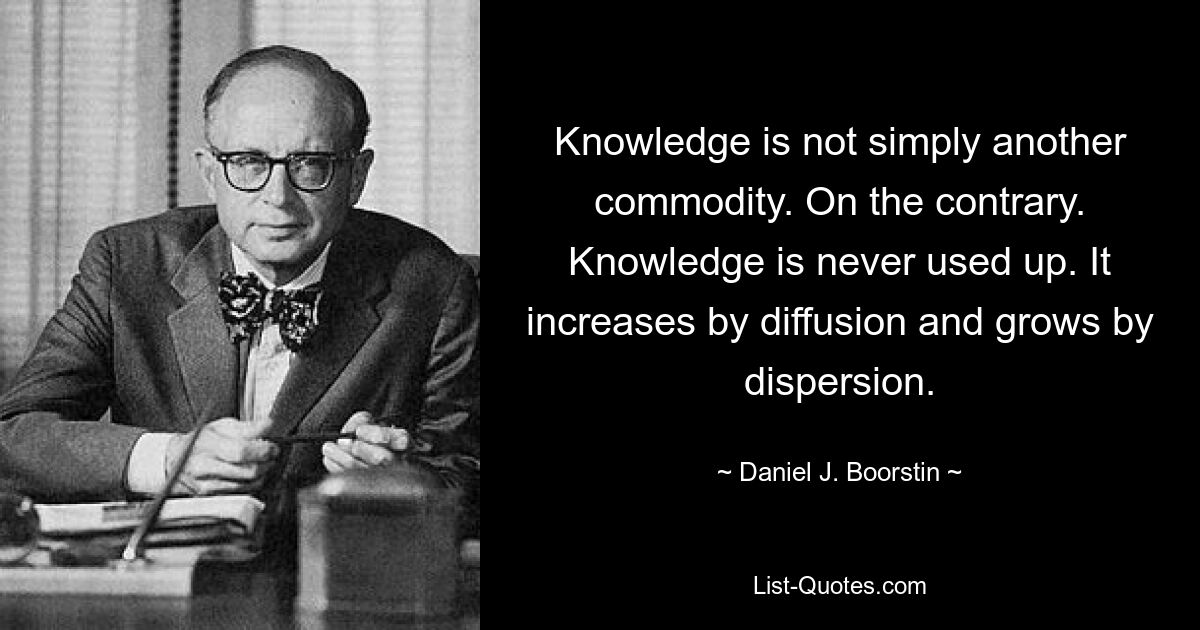 Knowledge is not simply another commodity. On the contrary. Knowledge is never used up. It increases by diffusion and grows by dispersion. — © Daniel J. Boorstin