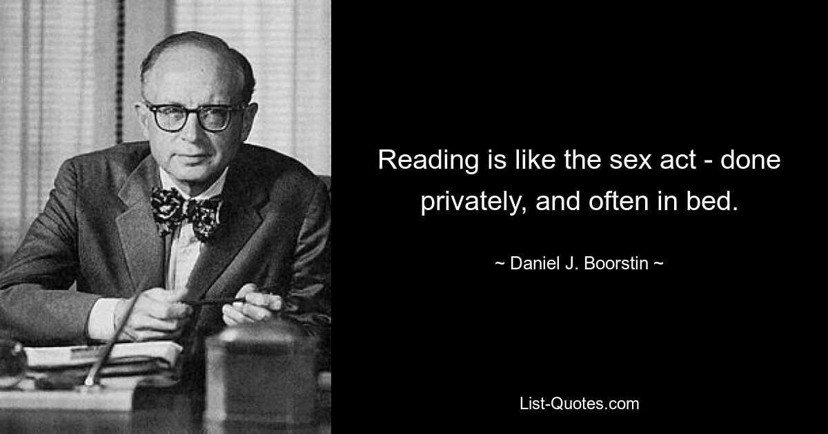 Reading is like the sex act - done privately, and often in bed. — © Daniel J. Boorstin