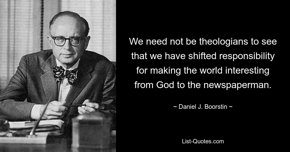 We need not be theologians to see that we have shifted responsibility for making the world interesting from God to the newspaperman. — © Daniel J. Boorstin