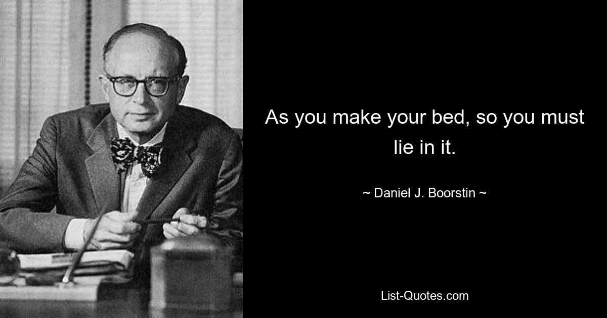 As you make your bed, so you must lie in it. — © Daniel J. Boorstin