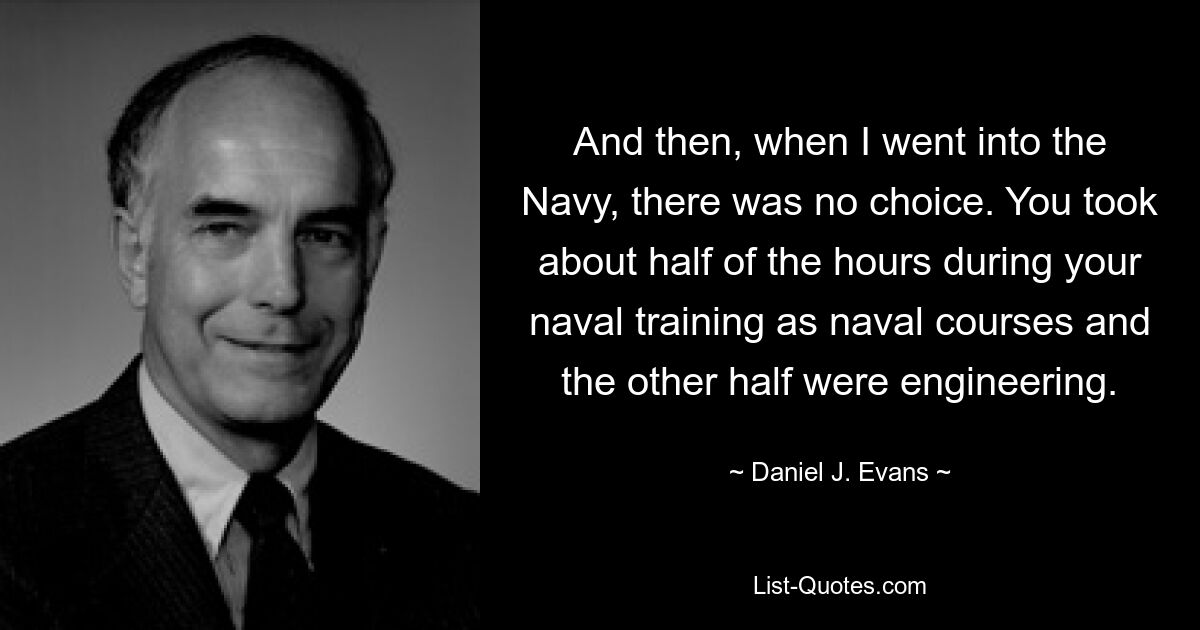 And then, when I went into the Navy, there was no choice. You took about half of the hours during your naval training as naval courses and the other half were engineering. — © Daniel J. Evans