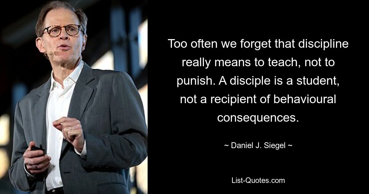 Too often we forget that discipline really means to teach, not to punish. A disciple is a student, not a recipient of behavioural consequences. — © Daniel J. Siegel