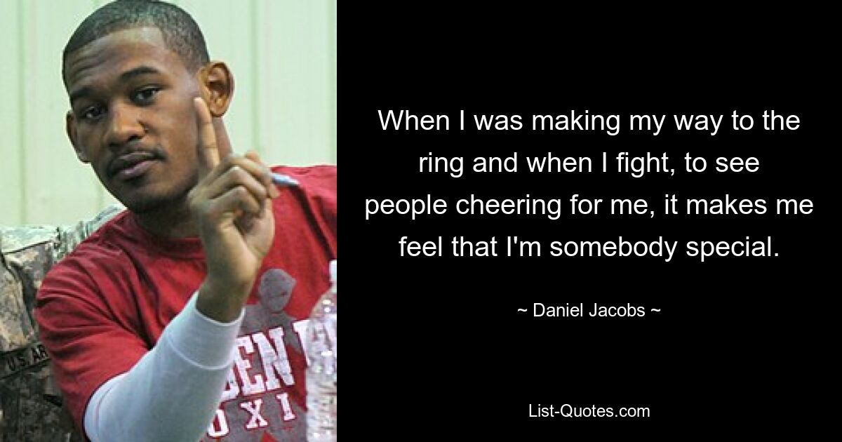 When I was making my way to the ring and when I fight, to see people cheering for me, it makes me feel that I'm somebody special. — © Daniel Jacobs