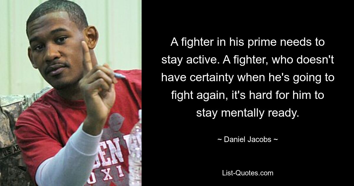 A fighter in his prime needs to stay active. A fighter, who doesn't have certainty when he's going to fight again, it's hard for him to stay mentally ready. — © Daniel Jacobs