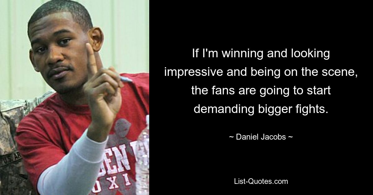 If I'm winning and looking impressive and being on the scene, the fans are going to start demanding bigger fights. — © Daniel Jacobs