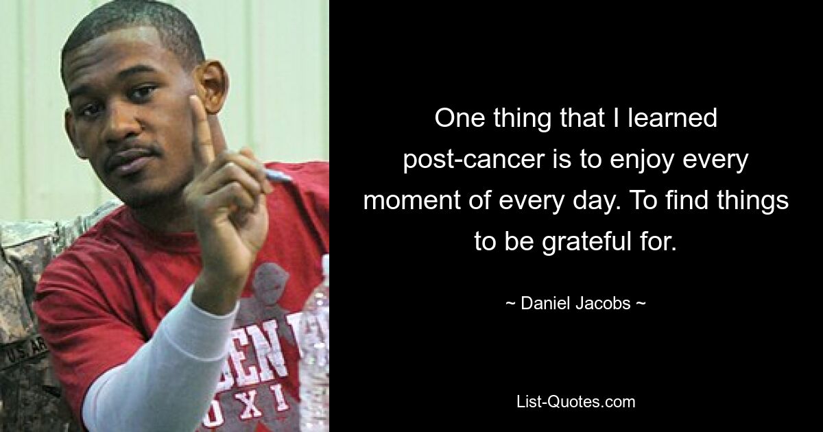 One thing that I learned post-cancer is to enjoy every moment of every day. To find things to be grateful for. — © Daniel Jacobs