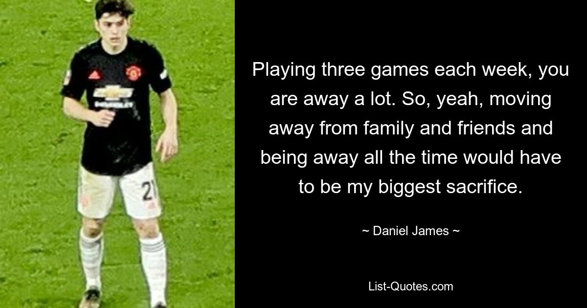 Playing three games each week, you are away a lot. So, yeah, moving away from family and friends and being away all the time would have to be my biggest sacrifice. — © Daniel James