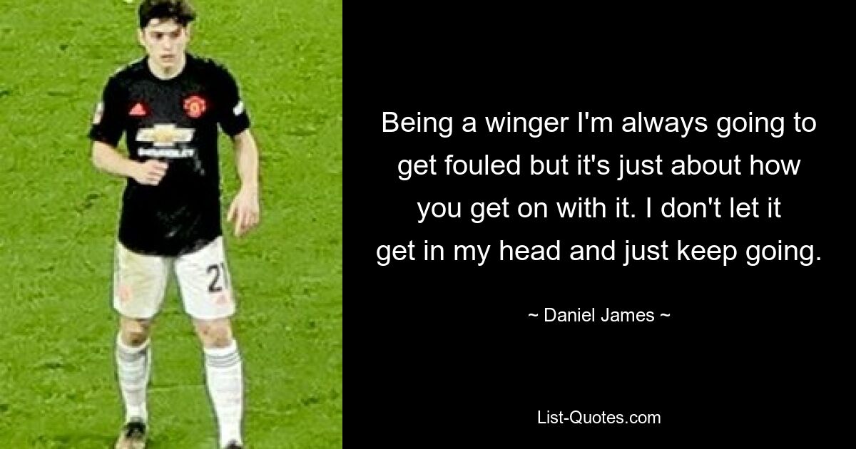 Being a winger I'm always going to get fouled but it's just about how you get on with it. I don't let it get in my head and just keep going. — © Daniel James